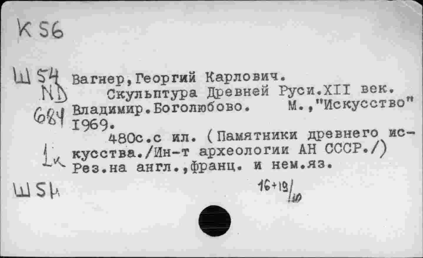 ﻿Z SG
tÜ 5*4 Вагнер, Георгий Карлович.
Нћ Скульптура Древней Руси.XII век. г {Владимир.Боголюбове.	М./’Искусство
1069.
480с.с ил. (Памятники древнего ис-
I кусства./Ин—т археологии АН СССР./у Рез.на англ.,Франц, и нем.яз.
Ы5Ь